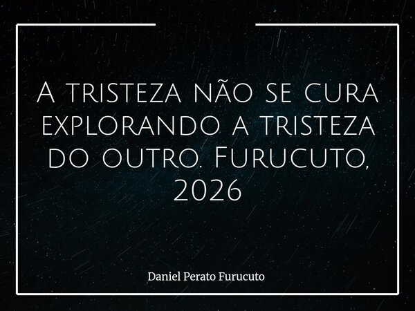 A tristeza não se cura explorando a tristeza do outro. Furucuto, 2026... Frase de Daniel Perato Furucuto.