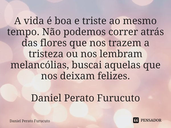 ⁠A vida é boa e triste ao mesmo tempo. Não podemos correr atrás das flores que nos trazem a tristeza ou nos lembram melancólias, buscai aquelas que nos deixam f... Frase de Daniel Perato Furucuto.