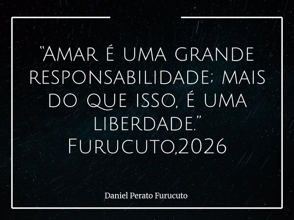 “Amar é uma grande responsabilidade; mais do que isso, é uma liberdade.” Furucuto,2026... Frase de Daniel Perato Furucuto.