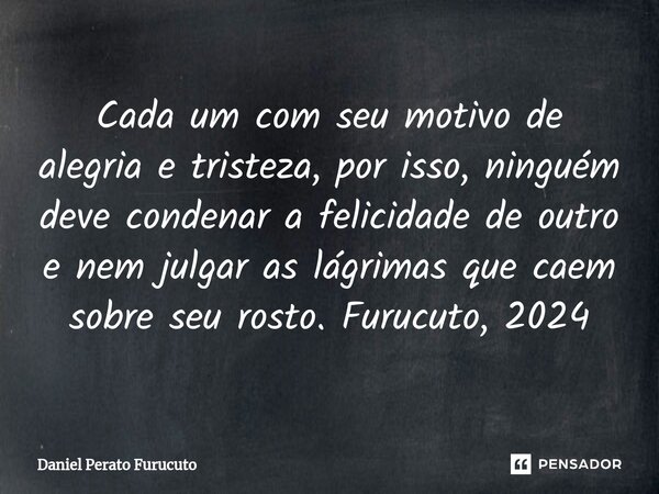 ⁠Cada um com seu motivo de alegria e tristeza, por isso, ninguém deve condenar a felicidade de outro e nem julgar as lágrimas que caem sobre seu rosto. Furucuto... Frase de Daniel Perato Furucuto.