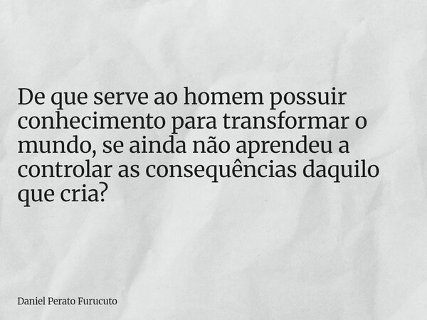 De que serve ao homem possuir conhecimento para transformar o mundo, se ainda não aprendeu a controlar as consequências daquilo que cria?... Frase de Daniel Perato Furucuto.