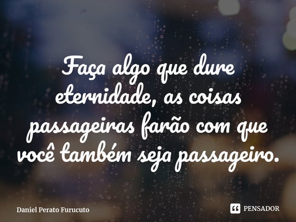 ⁠Faça algo que dure eternidade, as coisas passageiras farão com que você também seja passageiro.... Frase de Daniel Perato Furucuto.