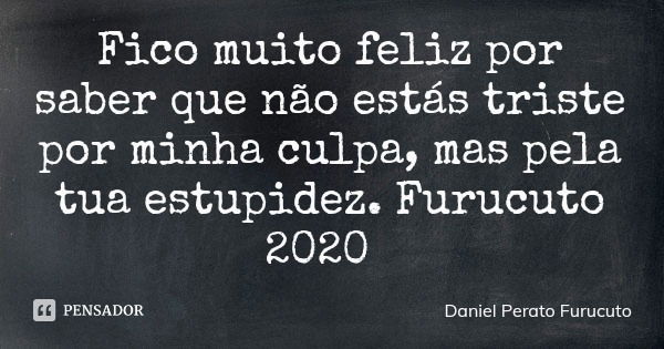 Fico muito feliz por saber que não estás triste por minha culpa, mas pela tua estupidez. Furucuto 2020... Frase de Daniel Perato Furucuto.