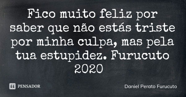 Fico muito feliz por saber que não estás triste por minha culpa, mas pela tua estupidez. Furucuto 2020... Frase de Daniel Perato Furucuto.