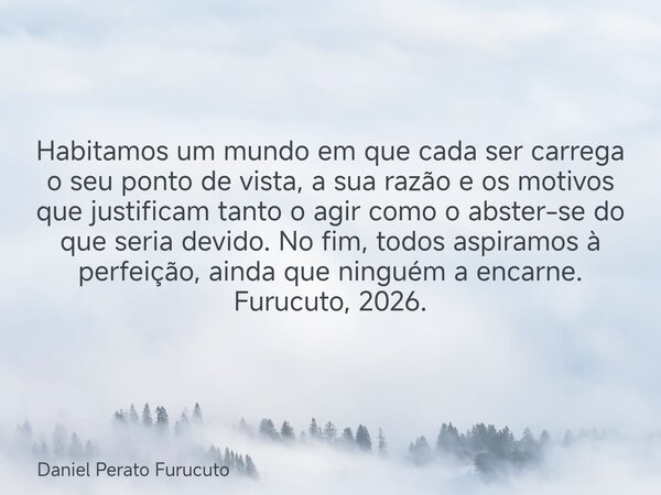 Habitamos um mundo em que cada ser carrega o seu ponto de vista, a sua razão e os motivos que justificam tanto o agir como o abster-se do que seria devido. No f... Frase de Daniel Perato Furucuto.