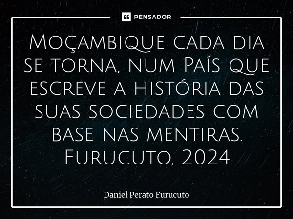 ⁠Moçambique cada dia se torna, num País que escreve a história das suas sociedades com base nas mentiras. Furucuto, 2024... Frase de Daniel Perato Furucuto.
