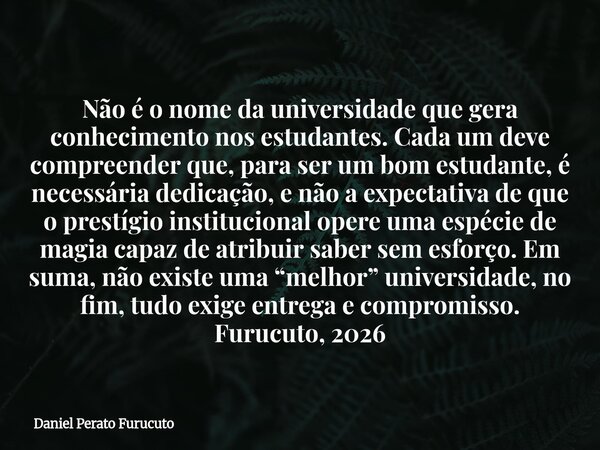 Não é o nome da universidade que gera conhecimento nos estudantes. Cada um deve compreender que, para ser um bom estudante, é necessária dedicação, e não a expe... Frase de Daniel Perato Furucuto.