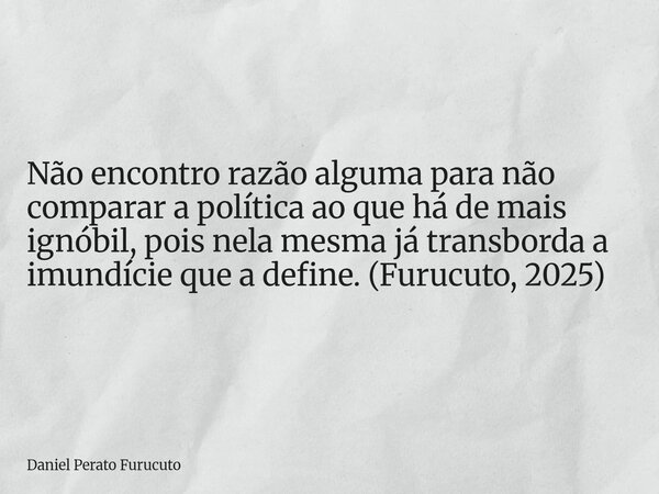 Não encontro razão alguma para não comparar a política ao que há de mais ignóbil, pois nela mesma já transborda a imundície que a define. (Furucuto, 2025)... Frase de Daniel Perato Furucuto.