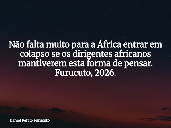 Não falta muito para a África entrar em colapso se os dirigentes africanos mantiverem esta forma de pensar. Furucuto, 2026.... Frase de Daniel Perato Furucuto.