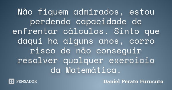 Não fiquem admirados, estou perdendo capacidade de enfrentar cálculos. Sinto que daqui ha alguns anos, corro risco de não conseguir resolver qualquer exercicio ... Frase de Daniel Perato Furucuto..