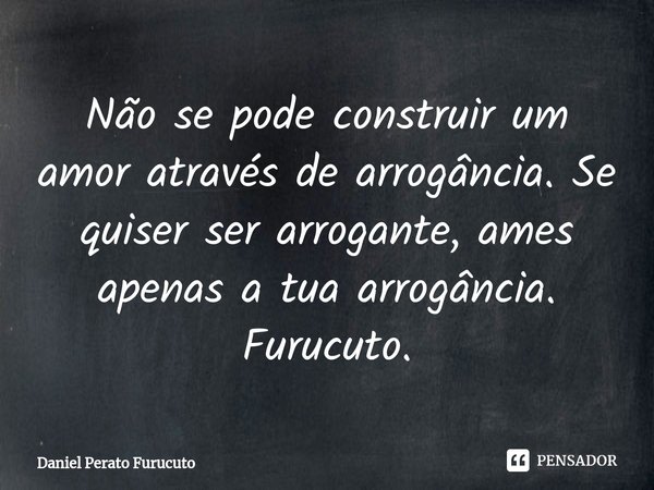 ⁠Não se pode construir um amor através de arrogância. Se quiser ser arrogante, ames apenas a tua arrogância. Furucuto.... Frase de Daniel Perato Furucuto.