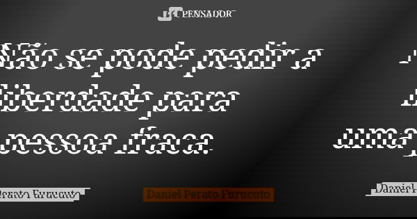 Não se pode pedir a liberdade para uma pessoa fraca.... Frase de Daniel Perato Furucuto.
