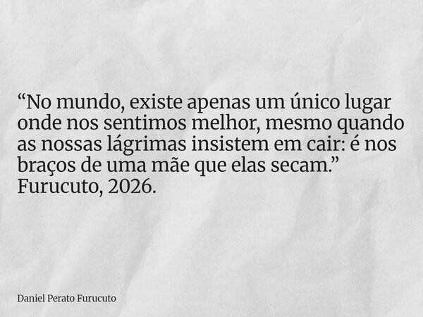 “No mundo, existe apenas um único lugar onde nos sentimos melhor, mesmo quando as nossas lágrimas insistem em cair: é nos braços de uma mãe que elas secam.” Fur... Frase de Daniel Perato Furucuto.