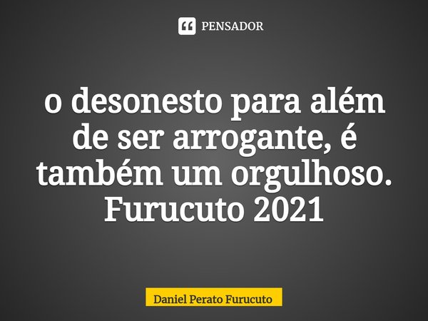 ⁠o desonesto para além de ser arrogante, é também um orgulhoso. Furucuto 2021... Frase de Daniel Perato Furucuto.