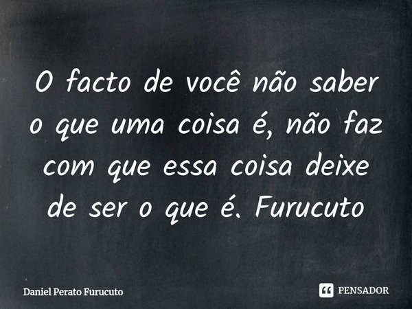 ⁠O facto de você não saber o que uma coisa é, não faz com que essa coisa deixe de ser o que é. Furucuto... Frase de Daniel Perato Furucuto.