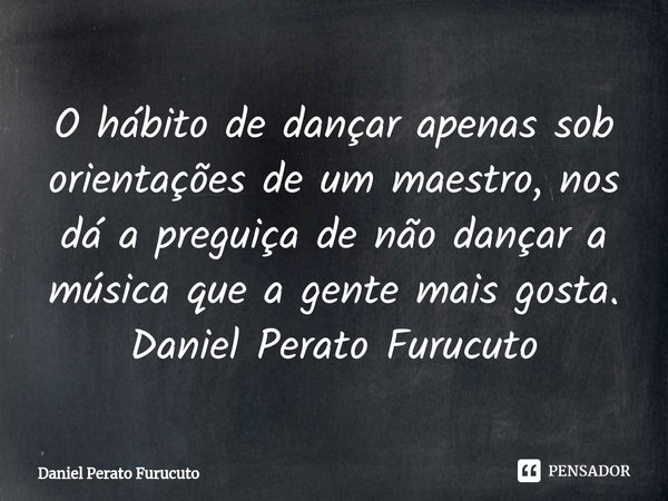 ⁠O hábito de dançar apenas sob orientações de um maestro, nos dá a preguiça de não dançar a música que a gente mais gosta.
Daniel Perato Furucuto... Frase de Daniel Perato Furucuto.