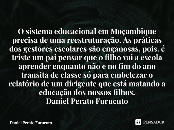 ⁠O sistema educacional em Moçambique precisa de uma reestruturação. As práticas dos gestores escolares são enganosas, pois, é triste um pai pensar que o filho v... Frase de Daniel Perato Furucuto.