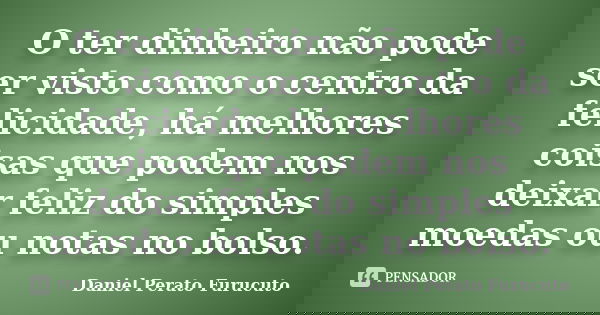 O ter dinheiro não pode ser visto como o centro da felicidade, há melhores coisas que podem nos deixar feliz do simples moedas ou notas no bolso.... Frase de Daniel Perato Furucuto.