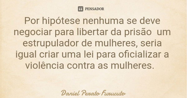 Por hipótese nenhuma se deve negociar para libertar da prisão um estrupulador de mulheres, seria igual criar uma lei para oficializar a violência contra as mulh... Frase de Daniel Perato Furucuto.