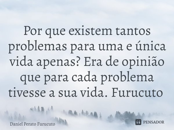 Por que existem tantos problemas para uma e única vida apenas? Era de opinião que para cada problema tivesse a sua vida. Furucuto ⁠... Frase de Daniel Perato Furucuto.