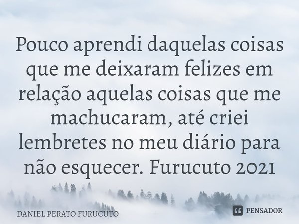 ⁠Pouco aprendi daquelas coisas que me deixaram felizes em relação aquelas coisas que me machucaram, até criei lembretes no meu diário para não esquecer. Furucut... Frase de Daniel Perato Furucuto.