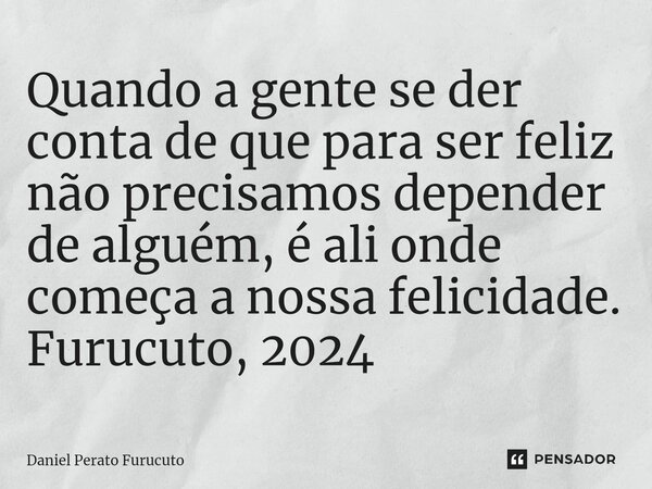 ⁠Quando a gente se der conta de que para ser feliz não precisamos depender de alguém, é ali onde começa a nossa felicidade. Furucuto, 2024... Frase de Daniel Perato Furucuto.