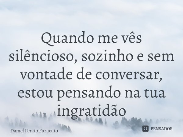 ⁠Quando me vês silêncioso, sozinho e sem vontade de conversar, estou pensando na tua ingratidão... Frase de Daniel Perato Furucuto.