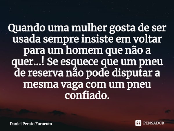 ⁠Quando uma mulher gosta de ser usada sempre insiste em voltar para um homem que não a quer...! Se esquece que um pneu de reserva não pode disputar a mesma vaga... Frase de Daniel Perato Furucuto.