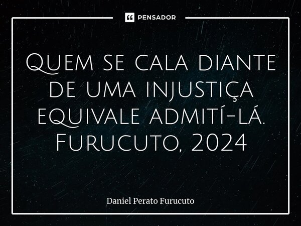 ⁠Quem se cala diante de uma injustiça equivale admití-lá. Furucuto, 2024... Frase de Daniel Perato Furucuto.