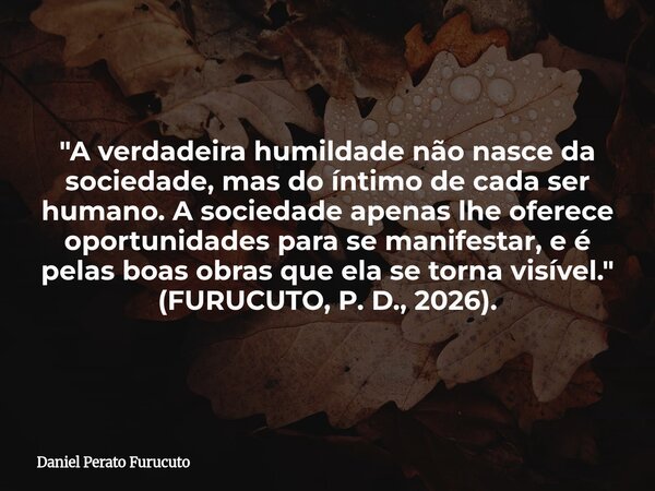"A verdadeira humildade não nasce da sociedade, mas do íntimo de cada ser humano. A sociedade apenas lhe oferece oportunidades para se manifestar, e é pela... Frase de Daniel Perato Furucuto.