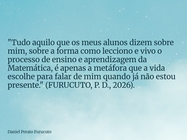 "Tudo aquilo que os meus alunos dizem sobre mim, sobre a forma como lecciono e vivo o processo de ensino e aprendizagem da Matemática, é apenas a metáfora ... Frase de Daniel Perato Furucuto.