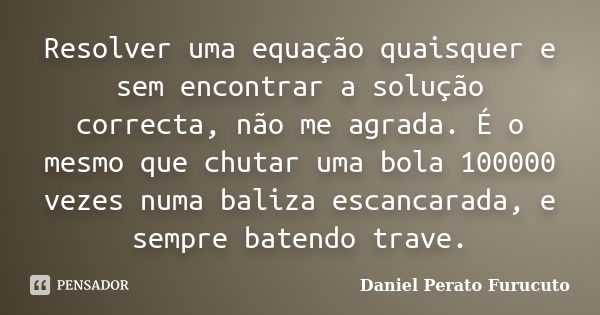 Resolver uma equação quaisquer e sem encontrar a solução correcta, não me agrada. É o mesmo que chutar uma bola 100000 vezes numa baliza escancarada, e sempre b... Frase de Daniel Perato Furucuto..