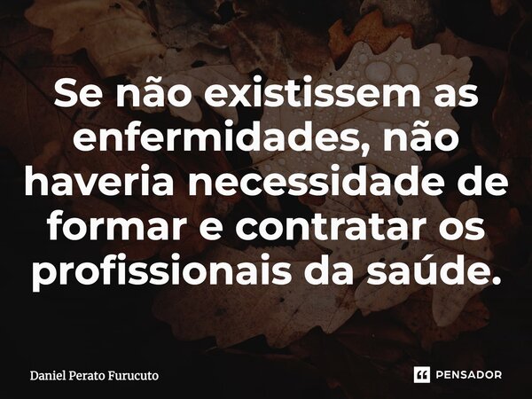 Se não existissem as enfermidades, não haveria necessidade de formar e contratar os profissionais da saúde.... Frase de Daniel Perato Furucuto.