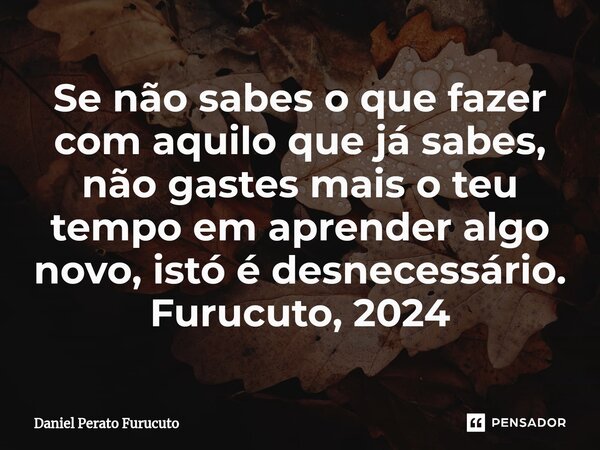 ⁠Se não sabes o que fazer com aquilo que já sabes, não gastes mais o teu tempo em aprender algo novo, istó é desnecessário. Furucuto, 2024... Frase de Daniel Perato Furucuto.