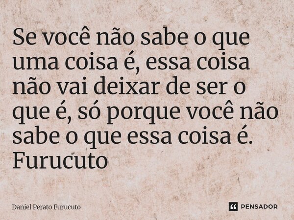 ⁠Se você não sabe o que uma coisa é, essa coisa não vai deixar de ser o que é, só porque você não sabe o que essa coisa é. Furucuto... Frase de Daniel Perato Furucuto.