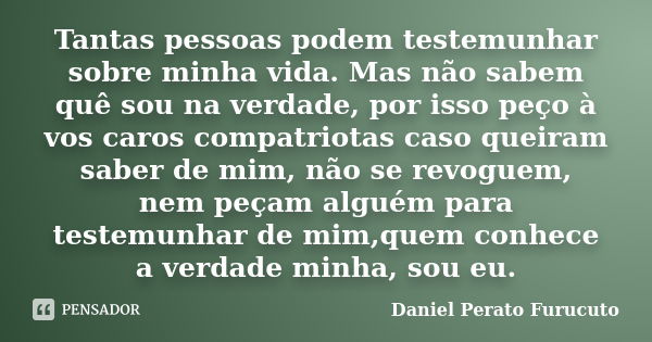 Tantas pessoas podem testemunhar sobre minha vida. Mas não sabem quê sou na verdade, por isso peço à vos caros compatriotas caso queiram saber de mim, não se re... Frase de Daniel Perato Furucuto.