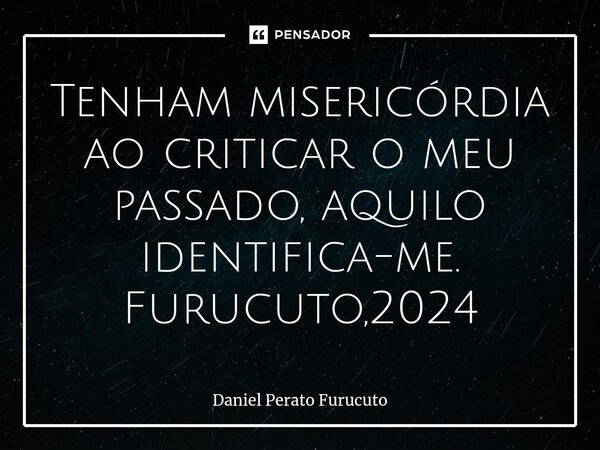 ⁠Tenham misericórdia ao criticar o meu passado, ⁠aquilo identifica-me. Furucuto,2024... Frase de Daniel Perato Furucuto.