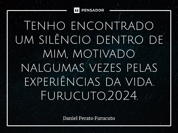 ⁠Tenho encontrado um silêncio dentro de mim, motivado nalgumas vezes pelas experiências da vida. Furucuto,2024.... Frase de Daniel Perato Furucuto.
