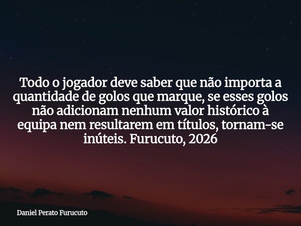 Todo o jogador deve saber que não importa a quantidade de golos que marque, se esses golos não adicionam nenhum valor histórico à equipa nem resultarem em títul... Frase de Daniel Perato Furucuto.