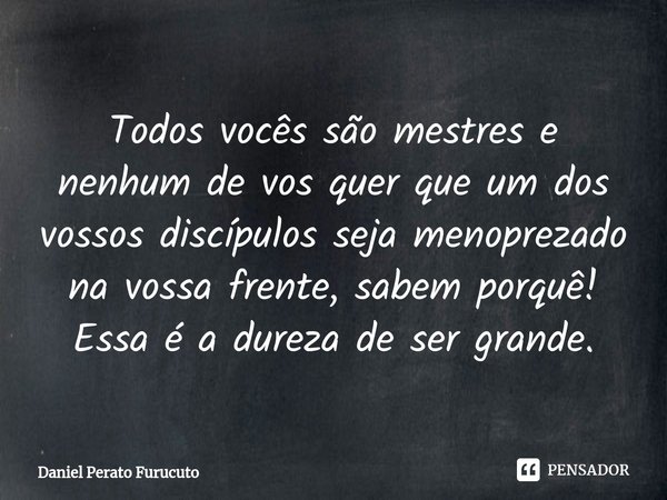 ⁠Todos vocês são mestres e nenhum de vos quer que um dos vossos discípulos seja menoprezado na vossa frente, sabem porquê! Essa é a dureza de ser grande.... Frase de Daniel Perato Furucuto.