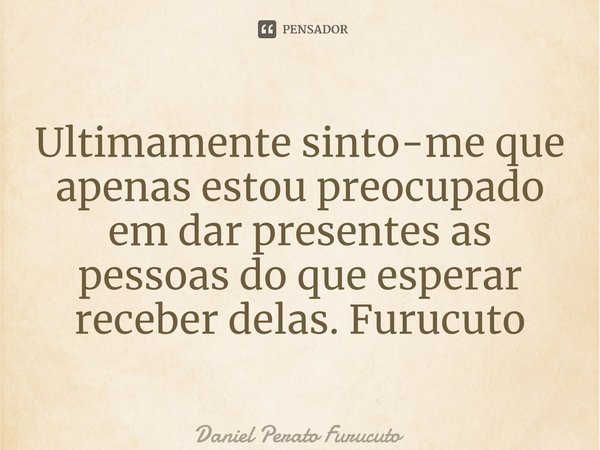 ⁠Ultimamente sinto-me que apenas estou preocupado em dar presentes as pessoas do que esperar receber delas. Furucuto... Frase de Daniel Perato Furucuto.