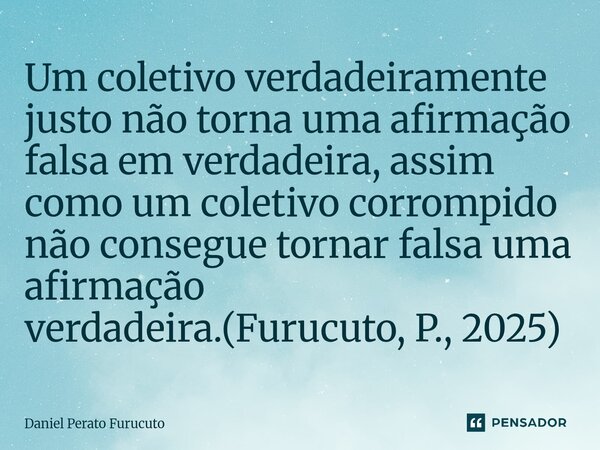 ⁠Um coletivo verdadeiramente justo não torna uma afirmação falsa em verdadeira, assim como um coletivo corrompido não consegue tornar falsa uma afirmação verdad... Frase de Daniel Perato Furucuto.