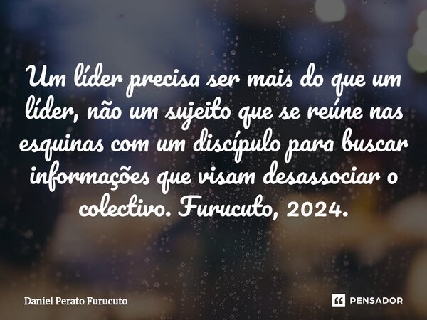 ⁠Um líder precisa ser mais do que um líder, não um sujeito que se reúne nas esquinas com um discípulo para buscar informações que visam desassociar o colectivo.... Frase de Daniel Perato Furucuto.