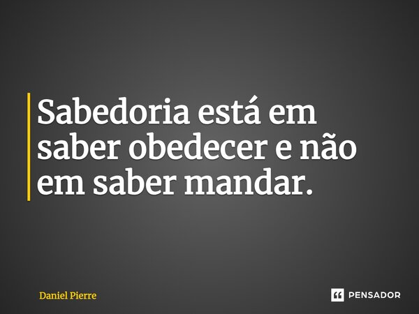 ⁠Sabedoria está em saber obedecer e não em saber mandar.... Frase de Daniel Pierre.