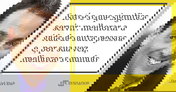 Isto é o que significa servir: melhorar a vida de outra pessoa e, por sua vez, melhorar o mundo.... Frase de Daniel Pink.