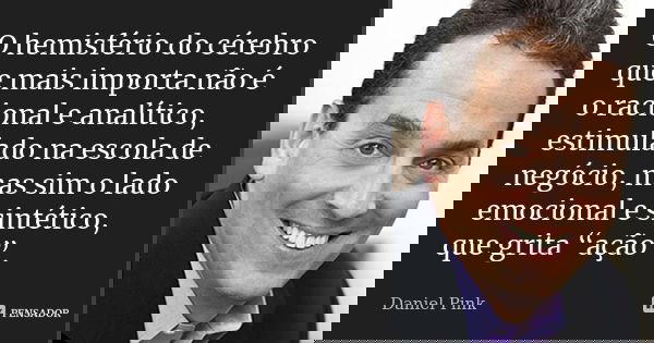 O hemisfério do cérebro que mais importa não é o racional e analítico, estimulado na escola de negócio, mas sim o lado emocional e sintético, que grita “ação”.... Frase de Daniel Pink.