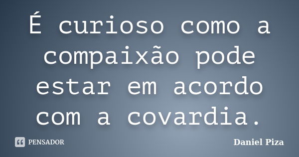 É curioso como a compaixão pode estar em acordo com a covardia.... Frase de Daniel Piza.