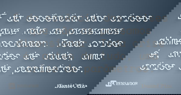 É da essência das crises que não as possamos dimensionar. Toda crise é, antes de tudo, uma crise de parâmetros.... Frase de Daniel Piza.