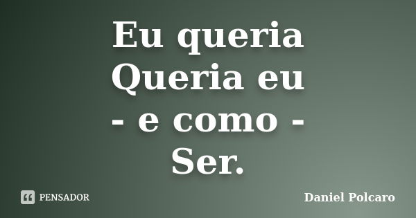 Eu queria Queria eu - e como - Ser.... Frase de Daniel Polcaro.