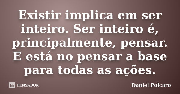 Existir implica em ser inteiro. Ser inteiro é, principalmente, pensar. E está no pensar a base para todas as ações.... Frase de Daniel Polcaro.